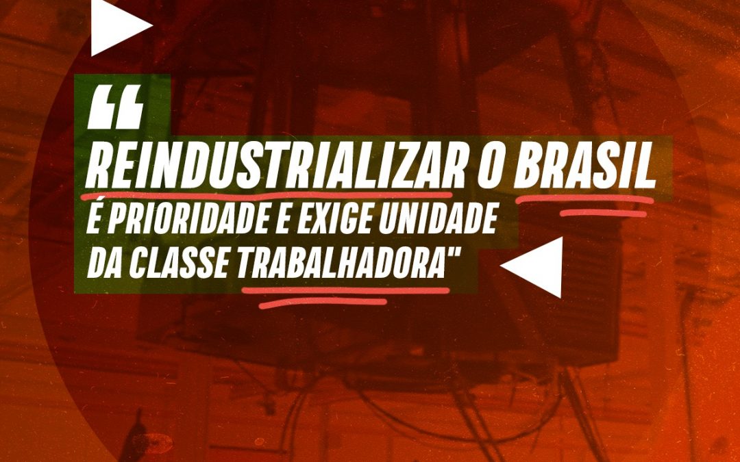 “Reindustrializar o Brasil é prioridade e exige unidade da classe trabalhadora”